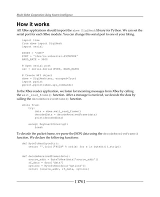Multi-Robot Cooperation Using Swarm Intelligence
[ 174 ]
How it works
All XBee applications should import the xbee DigiMesh library for Python. We can set the
serial port for each XBee module. You can change this serial port to one of your liking.
import time
from xbee import DigiMesh
import serial
#PORT = 'COM7'
PORT = '/dev/cu.usbserial-A9CNVHXX'
BAUD_RATE = 9600
# Open serial port
ser = serial.Serial(PORT, BAUD_RATE)
# Create API object
xbee = DigiMesh(ser, escaped=True)
import pprint
pprint.pprint(xbee.api_commands)
In the XBee reader application, we listen for incoming messages from XBee by calling
the wait_read_frame() function. After a message is received, we decode the data by
calling the decodeReceivedFrame() function.
while True:
try:
data = xbee.wait_read_frame()
decodedData = decodeReceivedFrame(data)
print(decodedData)
except KeyboardInterrupt:
break
To decode the packet frame, we parse the JSON data using the decodeReceiveFrame()
function. We declare the following functions:
def ByteToHex(byteStr):
return ''.join(["%02X" % ord(x) for x in byteStr]).strip()
def decodeReceivedFrame(data):
source_addr = ByteToHex(data['source_addr'])
rf_data = data['data']
options = ByteToHex(data['options'])
return [source_addr, rf_data, options]
 