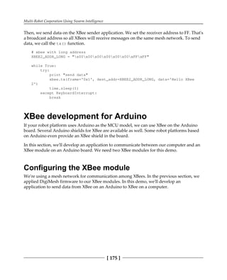 Multi-Robot Cooperation Using Swarm Intelligence
[ 175 ]
Then, we send data on the XBee sender application. We set the receiver address to FF. That's
a broadcast address so all XBees will receive messages on the same mesh network. To send
data, we call the tx() function.
# xbee with long address
XBEE2_ADDR_LONG = "x00x00x00x00x00x00xFFxFF"
while True:
try:
print "send data"
xbee.tx(frame='0x1', dest_addr=XBEE2_ADDR_LONG, data='Hello XBee
2')
time.sleep(1)
except KeyboardInterrupt:
break
XBee development for Arduino
If your robot platform uses Arduino as the MCU model, we can use XBee on the Arduino
board. Several Arduino shields for XBee are available as well. Some robot platforms based
on Arduino even provide an XBee shield in the board.
In this section, we'll develop an application to communicate between our computer and an
XBee module on an Arduino board. We need two XBee modules for this demo.
Configuring the XBee module
We're using a mesh network for communication among XBees. In the previous section, we
applied DigiMesh firmware to our XBee modules. In this demo, we'll develop an
application to send data from XBee on an Arduino to XBee on a computer.
 
