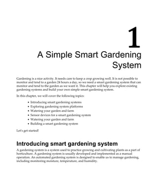 1A Simple Smart Gardening
System
Gardening is a nice activity. It needs care to keep a crop growing well. It is not possible to
monitor and tend to a garden 24 hours a day, so we need a smart gardening system that can
monitor and tend to the garden as we want it. This chapter will help you explore existing
gardening systems and build your own simple smart gardening system.
In this chapter, we will cover the following topics:
Introducing smart gardening systems
Exploring gardening system platforms
Watering your garden and farm
Sensor devices for a smart gardening system
Watering your garden and farm
Building a smart gardening system
Let's get started!
Introducing smart gardening system
A gardening system is a system used to practice growing and cultivating plants as a part of
horticulture. A gardening system is usually developed and implemented as a manual
operation. An automated gardening system is designed to enable us to manage gardening,
including monitoring moisture, temperature, and humidity.
 