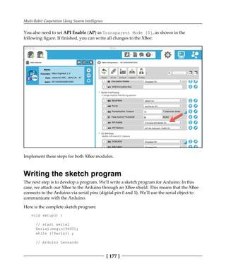 Multi-Robot Cooperation Using Swarm Intelligence
[ 177 ]
You also need to set API Enable (AP) as Transparent Mode [0], as shown in the
following figure. If finished, you can write all changes to the XBee:
Implement these steps for both XBee modules.
Writing the sketch program
The next step is to develop a program. We'll write a sketch program for Arduino. In this
case, we attach our XBee to the Arduino through an XBee shield. This means that the XBee
connects to the Arduino via serial pins (digital pin 0 and 1). We'll use the serial object to
communicate with the Arduino.
Here is the complete sketch program:
void setup() {
// start serial
Serial.begin(9600);
while (!Serial) ;
// Arduino Leonardo
 