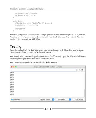 Multi-Robot Cooperation Using Swarm Intelligence
[ 178 ]
// Serial1.begin(9600);
// while (!Serial1) ;
}
void loop() {
//Serial1.println("hello"); // Leonardo
Serial.println("hello");
delay(1000);
}
Save this program as ArduinoXBee. This program will send the message hello. If you use
Arduino Leonardo, uncomment the commented section because Arduino Leonardo uses
Serial1 to communicate with XBee.
Testing
Compile and upload the sketch program to your Arduino board. After this, you can open
the Serial Monitor tool from the Arduino software.
You should also run a serial application such as CoolTerm and open the XBee module to see
incoming messages from the Arduino-mounted XBee.
You can see messages from the Arduino in Serial Monitor:
 