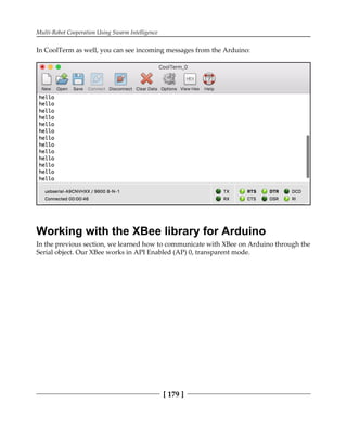 Multi-Robot Cooperation Using Swarm Intelligence
[ 179 ]
In CoolTerm as well, you can see incoming messages from the Arduino:
Working with the XBee library for Arduino
In the previous section, we learned how to communicate with XBee on Arduino through the
Serial object. Our XBee works in API Enabled (AP) 0, transparent mode.
 