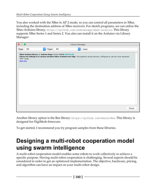 Multi-Robot Cooperation Using Swarm Intelligence
[ 180 ]
You also worked with the XBee in AP 2 mode, so you can control all parameters in XBee,
including the destination address of XBee receivers. For sketch programs, we can utilize the
Xbee-Arduino library, https://github.com/andrewrapp/xbee-arduino. This library
supports XBee Series 1 and Series 2. You also can install it on the Arduino via Library
Manager:
Another library option is the Bee library: https://github.com/kmark/Bee. This library is
designed for DigiMesh firmware.
To get started, I recommend you try program samples from these libraries.
Designing a multi-robot cooperation model
using swarm intelligence
A multi-robot cooperation model enables some robots to work collectively to achieve a
specific purpose. Having multi-robot cooperation is challenging. Several aspects should be
considered in order to get an optimized implementation. The objective, hardware, pricing,
and algorithm can have an impact on your multi-robot design.
 