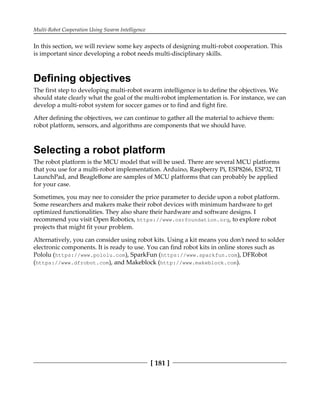 Multi-Robot Cooperation Using Swarm Intelligence
[ 181 ]
In this section, we will review some key aspects of designing multi-robot cooperation. This
is important since developing a robot needs multi-disciplinary skills.
Defining objectives
The first step to developing multi-robot swarm intelligence is to define the objectives. We
should state clearly what the goal of the multi-robot implementation is. For instance, we can
develop a multi-robot system for soccer games or to find and fight fire.
After defining the objectives, we can continue to gather all the material to achieve them:
robot platform, sensors, and algorithms are components that we should have.
Selecting a robot platform
The robot platform is the MCU model that will be used. There are several MCU platforms
that you use for a multi-robot implementation. Arduino, Raspberry Pi, ESP8266, ESP32, TI
LaunchPad, and BeagleBone are samples of MCU platforms that can probably be applied
for your case.
Sometimes, you may nee to consider the price parameter to decide upon a robot platform.
Some researchers and makers make their robot devices with minimum hardware to get
optimized functionalities. They also share their hardware and software designs. I
recommend you visit Open Robotics, https://www.osrfoundation.org, to explore robot
projects that might fit your problem.
Alternatively, you can consider using robot kits. Using a kit means you don't need to solder
electronic components. It is ready to use. You can find robot kits in online stores such as
Pololu (https://www.pololu.com), SparkFun (https://www.sparkfun.com), DFRobot
(https://www.dfrobot.com), and Makeblock (http:/​/​www.​makeblock.​com).
 