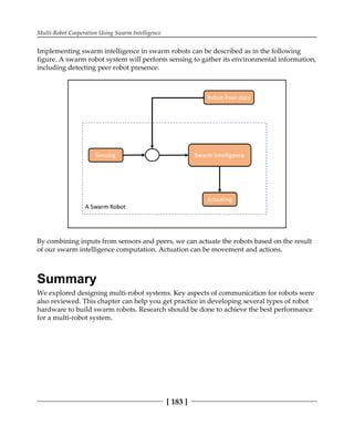 Multi-Robot Cooperation Using Swarm Intelligence
[ 183 ]
Implementing swarm intelligence in swarm robots can be described as in the following
figure. A swarm robot system will perform sensing to gather its environmental information,
including detecting peer robot presence.
By combining inputs from sensors and peers, we can actuate the robots based on the result
of our swarm intelligence computation. Actuation can be movement and actions.
Summary
We explored designing multi-robot systems. Key aspects of communication for robots were
also reviewed. This chapter can help you get practice in developing several types of robot
hardware to build swarm robots. Research should be done to achieve the best performance
for a multi-robot system.
 