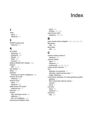Index
1
1Play
about 93
reference 93
3
350GPH liquid pump
reference 19
A
ad content
delivering 103
displaying 103
Django 107
Flask 104
Pyramid 105
Adafruit WICED WiFi Feather 184
Adafruit
URL 82, 97
Ads System 95
Alexa 113
algorithm
selecting, for swarm intelligence 183
Amazon Echo Dot
reference 114
Amazon Echo
about 113
reference 113
AMS Sensit 2 PC board
reference link 70
ArduCam 185
Arduino
data, sending to server 29
reference 14
URL, for installation 121
autonomous firefighter robot
about 131
building 155, 156
autonomous robot
designing 154, 155
B
basic remote robot navigation 142, 144, 145, 147
Bee library
URL 180
Bluno Bee
URL 144
C
camera module version 2
reference 101
camera module
about 45
reference 45
working with 46, 48, 49, 50
central control machine 70
coin
detecting, for payments 71
detecting, optical sensing used 77
weight, detecting 71
components requisites, for smart gardening system
gateway 7
MCU board with network module 7
sensors 7
server 7
Concerto
about 95
reference 95
CoolTerm
URL 147
 