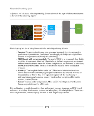 A Simple Smart Gardening System
[ 7 ]
In general, we can build a smart gardening system based on the high-level architecture that
is shown in the following figure:
The following is a list of components to build a smart gardening system:
Sensors: Corresponding to your case, you need sensor devices to measure the
garden's environment and condition. Capturing physical objects to digital form
enables us to perform computing and processing.
MCU board with network module: The goal of MCU is to process all data that is
acquired from sensors. Most MCU boards have limited computation, so we need
to send sensor data to a server for further computation. To enable us to send data,
the MCU board should be attached to a network module, either Ethernet or
wireless.
Gateway: This is optional since some MCU boards can communicate with a
server directly without modifying the protocol format. If a network module has
the capability to deliver data over a primitive protocol, the functioning of
gateway is necessary because a gateway can translate one protocol format to
another protocol format.
Server: This is a center computation. Most servers have high-end hardware so
heavy computation can be addressed.
This architecture is an ideal condition. In a real project, you may integrate an MCU board
and server in one box. For instance, you can use a Raspberry Pi or BeagleBoard. These are a
mini computers that you can deploy libraries to with respect to your case.
 