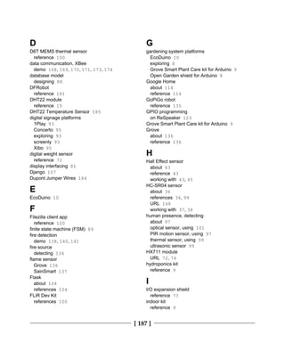[ 187 ]
D
D6T MEMS thermal sensor
reference 100
data communication, XBee
demo 168, 169, 170, 171, 173, 174
database model
designing 88
DFRobot
reference 181
DHT22 module
reference 15
DHT22 Temperature Sensor 185
digital signage platforms
1Play 93
Concerto 95
exploring 93
screenly 93
Xibo 95
digital weight sensor
reference 72
display interfacing 81
Django 107
Dupont Jumper Wires 184
E
EcoDuino 10
F
Filezilla client app
reference 120
finite state machine (FSM) 89
fire detection
demo 138, 140, 141
fire source
detecting 136
flame sensor
Grove 136
SainSmart 137
Flask
about 104
references 104
FLiR Dev Kit
references 100
G
gardening system platforms
EcoDuino 10
exploring 8
Grove Smart Plant Care kit for Arduino 9
Open Garden shield for Arduino 8
Google Home
about 114
reference 114
GoPiGo robot
reference 135
GPIO programming
on ReSpeaker 123
Grove Smart Plant Care kit for Arduino 9
Grove
about 136
reference 136
H
Hall Effect sensor
about 43
reference 43
working with 43, 45
HC-SR04 sensor
about 36
references 36, 99
URL 148
working with 37, 38
human presence, detecting
about 97
optical sensor, using 101
PIR motion sensor, using 97
thermal sensor, using 99
ultrasonic sensor 99
HX711 module
URL 72, 74
hydroponics kit
reference 9
I
I/O expansion shield
reference 73
indoor kit
reference 9
 