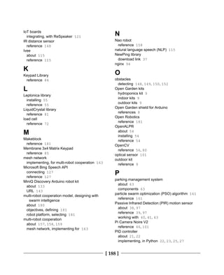 [ 188 ]
IoT boards
integrating, with ReSpeaker 121
IR distance sensor
reference 148
Ivee
about 115
reference 115
K
Keypad Library
reference 86
L
Leptonica library
installing 55
reference 55
LiquidCrystal library
reference 81
load cell
reference 72
M
Makeblock
reference 181
Membrane 3x4 Matrix Keypad
reference 85
mesh network
implementing, for multi-robot cooperation 163
Microsoft Bing Speech API
connecting 127
reference 127
MiniQ Discovery Arduino robot kit
about 133
URL 143
multi-robot cooperation model, designing with
swarm intelligence
about 180
objectives, defining 181
robot platform, selecting 181
multi-robot cooperation
about 157, 158, 159
mesh network, implementing for 163
N
Nao robot
reference 158
natural language speech (NLP) 115
NewPing library
download link 37
nginx 94
O
obstacles
detecting 148, 149, 150, 152
Open Garden kits
hydroponics kit 9
indoor kits 9
outdoor kits 9
Open Garden shield for Arduino
references 8
Open Robotics
reference 181
OpenALPR
about 54
installing 54
reference 54
OpenCV
reference 56, 80
optical sensor 101
outdoor kit
reference 9
P
parking management system
about 63
components 63
particle swarm optimization (PSO) algorithm 161
reference 161
Passive Infrared Detection (PIR) motion sensor
about 38, 97
reference 39, 97
working with 40, 41, 43
Pi Camera Noire V2
reference 46, 101
PID controller
about 21, 22
implementing, in Python 22, 23, 25, 27
 