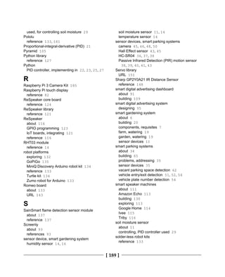 [ 189 ]
used, for controlling soil moisture 29
Pololu
reference 133, 181
Proportional-integral-derivative (PID) 21
Pyramid 105
Python library
reference 127
Python
PID controller, implementing in 22, 23, 25, 27
R
Raspberry Pi 3 Camera Kit 185
Raspberry Pi touch display
reference 82
ReSpeaker core board
reference 124
ReSpeaker library
reference 121
ReSpeaker
about 116
GPIO programming 123
IoT boards, integrating 121
reference 116
RHT03 module
reference 14
robot platforms
exploring 132
GoPiGo 135
MiniQ Discovery Arduino robot kit 134
reference 133
Turtle kit 134
Zumo robot for Arduino 133
Romeo board
about 133
URL 143
S
SainSmart flame detection sensor module
about 137
reference 137
Screenly
about 93
references 93
sensor device, smart gardening system
humidity sensor 14, 16
soil moisture sensor 11, 14
temperature sensor 14
sensor devices, smart parking systems
camera 45, 46, 48, 50
Hall Effect sensor 43, 45
HC-SR04 36, 37, 38
Passive Infrared Detection (PIR) motion sensor
38, 39, 40, 41, 43
Servo library
URL 151
Sharp GP2Y0A21 IR Distance Sensor
reference 148
smart digital advertising dashboard
about 91
building 109
smart digital advertising system
designing 95
smart gardening system
about 6
building 20
components, requisites 7
farm, watering 19
garden, watering 19
sensor devices 11
smart parking systems
about 34
building 65
problems, addressing 35
sensor devices 35
vacant parking space detection 62
vehicle entry/exit detection 51, 52, 54
vehicle plate number detection 54
smart speaker machines
about 111
Amazon Echo 113
building 130
exploring 113
Google Home 114
Ivee 115
Triby 116
soil moisture sensor
about 11
controlling, PID controller used 29
solder-less robot kits
reference 133
 