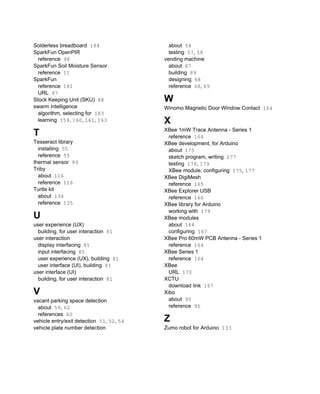 Solderless breadboard 184
SparkFun OpenPIR
reference 98
SparkFun Soil Moisture Sensor
reference 11
SparkFun
reference 181
URL 97
Stock Keeping Unit (SKU) 88
swarm intelligence
algorithm, selecting for 183
learning 159, 160, 161, 163
T
Tesseract library
installing 55
reference 55
thermal sensor 99
Triby
about 116
reference 116
Turtle kit
about 134
reference 135
U
user experience (UX)
building, for user interaction 81
user interaction
display interfacing 81
input interfacing 85
user experience (UX), building 81
user interface (UI), building 81
user interface (UI)
building, for user interaction 81
V
vacant parking space detection
about 59, 62
references 60
vehicle entry/exit detection 51, 52, 54
vehicle plate number detection
about 54
testing 57, 58
vending machine
about 67
building 89
designing 68
reference 68, 69
W
Winomo Magnetic Door Window Contact 184
X
XBee 1mW Trace Antenna - Series 1
reference 164
XBee development, for Arduino
about 175
sketch program, writing 177
testing 178, 179
XBee module, configuring 175, 177
XBee DigiMesh
reference 165
XBee Explorer USB
reference 166
XBee library for Arduino
working with 179
XBee modules
about 164
configuring 167
XBee Pro 60mW PCB Antenna - Series 1
reference 164
XBee Series 1
reference 164
XBee
URL 170
XCTU
download link 167
Xibo
about 95
reference 95
Z
Zumo robot for Arduino 133
 