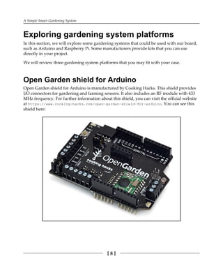 A Simple Smart Gardening System
[ 8 ]
Exploring gardening system platforms
In this section, we will explore some gardening systems that could be used with our board,
such as Arduino and Raspberry Pi. Some manufacturers provide kits that you can use
directly in your project.
We will review three gardening system platforms that you may fit with your case.
Open Garden shield for Arduino
Open Garden shield for Arduino is manufactured by Cooking Hacks. This shield provides
I/O connectors for gardening and farming sensors. It also includes an RF module with 433
MHz frequency. For further information about this shield, you can visit the official website
at https://www.cooking-hacks.com/open-garden-shield-for-arduino. You can see this
shield here:
 