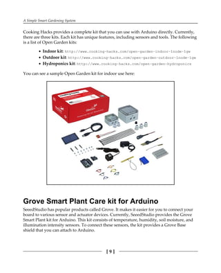 A Simple Smart Gardening System
[ 9 ]
Cooking Hacks provides a complete kit that you can use with Arduino directly. Currently,
there are three kits. Each kit has unique features, including sensors and tools. The following
is a list of Open Garden kits:
Indoor kit: http://www.cooking-hacks.com/open-garden-indoor-1node-1gw
Outdoor kit: http://www.cooking-hacks.com/open-garden-outdoor-1node-1gw
Hydroponics kit: http://www.cooking-hacks.com/open-garden-hydroponics
You can see a sample Open Garden kit for indoor use here:
Grove Smart Plant Care kit for Arduino
SeeedStudio has popular products called Grove. It makes it easier for you to connect your
board to various sensor and actuator devices. Currently, SeeedStudio provides the Grove
Smart Plant kit for Arduino. This kit consists of temperature, humidity, soil moisture, and
illumination intensity sensors. To connect these sensors, the kit provides a Grove Base
shield that you can attach to Arduino.
 