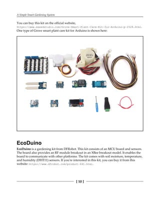 A Simple Smart Gardening System
[ 10 ]
You can buy this kit on the official website,
https://www.seeedstudio.com/Grove-Smart-Plant-Care-Kit-for-Arduino-p-2528.html.
One type of Grove smart plant care kit for Arduino is shown here:
EcoDuino
EcoDuino is a gardening kit from DFRobot. This kit consists of an MCU board and sensors.
The board also provides an RF module breakout in an XBee breakout model. It enables the
board to communicate with other platforms. The kit comes with soil moisture, temperature,
and humidity (DHT11) sensors. If you're interested in this kit, you can buy it from this
website: https://www.dfrobot.com/product-641.html.
 