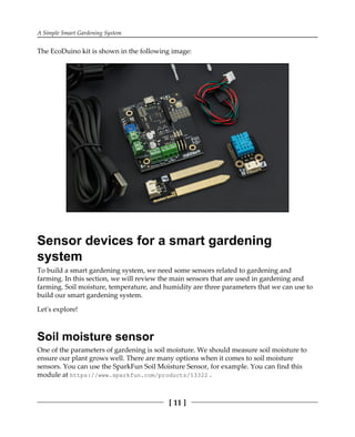 A Simple Smart Gardening System
[ 11 ]
The EcoDuino kit is shown in the following image:
Sensor devices for a smart gardening
system
To build a smart gardening system, we need some sensors related to gardening and
farming. In this section, we will review the main sensors that are used in gardening and
farming. Soil moisture, temperature, and humidity are three parameters that we can use to
build our smart gardening system.
Let's explore!
Soil moisture sensor
One of the parameters of gardening is soil moisture. We should measure soil moisture to
ensure our plant grows well. There are many options when it comes to soil moisture
sensors. You can use the SparkFun Soil Moisture Sensor, for example. You can find this
module at https:/​/​www.​sparkfun.​com/​products/​13322 .
 
