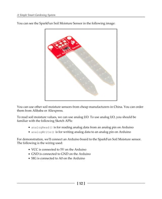 A Simple Smart Gardening System
[ 12 ]
You can see the SparkFun Soil Moisture Sensor in the following image:
You can use other soil moisture sensors from cheap manufacturers in China. You can order
them from Alibaba or Aliexpress.
To read soil moisture values, we can use analog I/O. To use analog I/O, you should be
familiar with the following Sketch APIs:
analogRead() is for reading analog data from an analog pin on Arduino
analogWrite() is for writing analog data to an analog pin on Arduino
For demonstration, we'll connect an Arduino board to the SparkFun Soil Moisture sensor.
The following is the wiring used:
VCC is connected to 5V on the Arduino
GND is connected to GND on the Arduino
SIG is connected to A0 on the Arduino
 