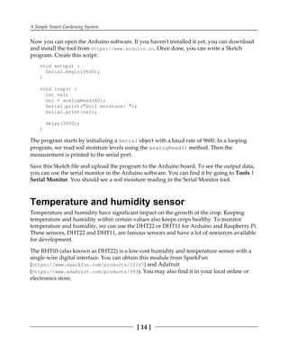 A Simple Smart Gardening System
[ 14 ]
Now you can open the Arduino software. If you haven't installed it yet, you can download
and install the tool from https://www.arduino.cc. Once done, you can write a Sketch
program. Create this script:
void setup() {
Serial.begin(9600);
}
void loop() {
int val;
val = analogRead(A0);
Serial.print("Soil moisture: ");
Serial.print(val);
delay(3000);
}
The program starts by initializing a Serial object with a baud rate of 9600. In a looping
program, we read soil moisture levels using the analogRead() method. Then the
measurement is printed to the serial port.
Save this Sketch file and upload the program to the Arduino board. To see the output data,
you can use the serial monitor in the Arduino software. You can find it by going to Tools |
Serial Monitor. You should see a soil moisture reading in the Serial Monitor tool.
Temperature and humidity sensor
Temperature and humidity have significant impact on the growth of the crop. Keeping
temperature and humidity within certain values also keeps crops healthy. To monitor
temperature and humidity, we can use the DHT22 or DHT11 for Arduino and Raspberry Pi.
These sensors, DHT22 and DHT11, are famous sensors and have a lot of resources available
for development.
The RHT03 (also known as DHT22) is a low-cost humidity and temperature sensor with a
single-wire digital interface. You can obtain this module from SparkFun
(https://www.sparkfun.com/products/10167) and Adafruit
(https://www.adafruit.com/products/393). You may also find it in your local online or
electronics store.
 
