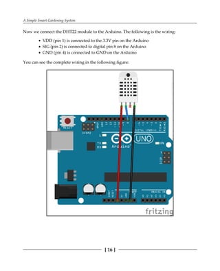 A Simple Smart Gardening System
[ 16 ]
Now we connect the DHT22 module to the Arduino. The following is the wiring:
VDD (pin 1) is connected to the 3.3V pin on the Arduino
SIG (pin 2) is connected to digital pin 8 on the Arduino
GND (pin 4) is connected to GND on the Arduino
You can see the complete wiring in the following figure:
 