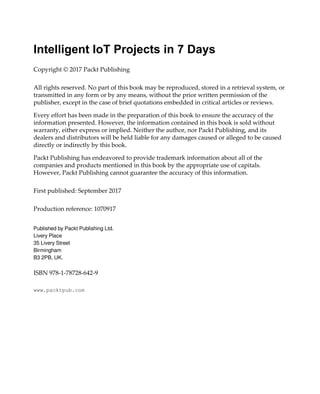 Intelligent IoT Projects in 7 Days
Copyright © 2017 Packt Publishing
All rights reserved. No part of this book may be reproduced, stored in a retrieval system, or
transmitted in any form or by any means, without the prior written permission of the
publisher, except in the case of brief quotations embedded in critical articles or reviews.
Every effort has been made in the preparation of this book to ensure the accuracy of the
information presented. However, the information contained in this book is sold without
warranty, either express or implied. Neither the author, nor Packt Publishing, and its
dealers and distributors will be held liable for any damages caused or alleged to be caused
directly or indirectly by this book.
Packt Publishing has endeavored to provide trademark information about all of the
companies and products mentioned in this book by the appropriate use of capitals.
However, Packt Publishing cannot guarantee the accuracy of this information.
First published: September 2017
Production reference: 1070917
Published by Packt Publishing Ltd.
Livery Place
35 Livery Street
Birmingham
B3 2PB, UK.
ISBN 978-1-78728-642-9
www.packtpub.com
 
