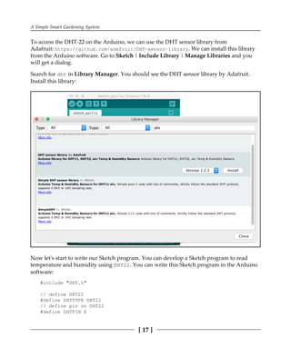 A Simple Smart Gardening System
[ 17 ]
To access the DHT-22 on the Arduino, we can use the DHT sensor library from
Adafruit: https://github.com/adafruit/DHT-sensor-library. We can install this library
from the Arduino software. Go to Sketch | Include Library | Manage Libraries and you
will get a dialog.
Search for dht in Library Manager. You should see the DHT sensor library by Adafruit.
Install this library:
Now let's start to write our Sketch program. You can develop a Sketch program to read
temperature and humidity using DHT22. You can write this Sketch program in the Arduino
software:
#include "DHT.h"
// define DHT22
#define DHTTYPE DHT22
// define pin on DHT22
#define DHTPIN 8
 