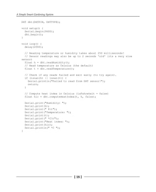 A Simple Smart Gardening System
[ 18 ]
DHT dht(DHTPIN, DHTTYPE);
void setup() {
Serial.begin(9600);
dht.begin();
}
void loop() {
delay(2000);
// Reading temperature or humidity takes about 250 milliseconds!
// Sensor readings may also be up to 2 seconds 'old' (its a very slow
sensor)
float h = dht.readHumidity();
// Read temperature as Celsius (the default)
float t = dht.readTemperature();
// Check if any reads failed and exit early (to try again).
if (isnan(h) || isnan(t)) {
Serial.println("Failed to read from DHT sensor!");
return;
}
// Compute heat index in Celsius (isFahreheit = false)
float hic = dht.computeHeatIndex(t, h, false);
Serial.print("Humidity: ");
Serial.print(h);
Serial.print(" %t");
Serial.print("Temperature: ");
Serial.print(t);
Serial.print(" *Ct");
Serial.print("Heat index: ");
Serial.print(hic);
Serial.println(" *C ");
}
 