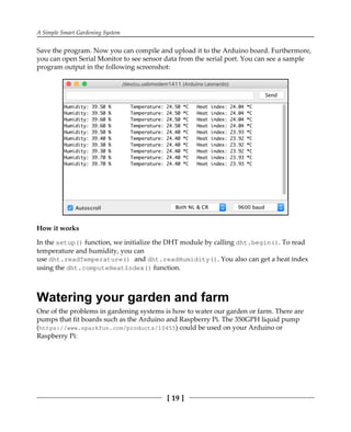 A Simple Smart Gardening System
[ 19 ]
Save the program. Now you can compile and upload it to the Arduino board. Furthermore,
you can open Serial Monitor to see sensor data from the serial port. You can see a sample
program output in the following screenshot:
How it works
In the setup() function, we initialize the DHT module by calling dht.begin(). To read
temperature and humidity, you can
use dht.readTemperature() and dht.readHumidity(). You also can get a heat index
using the dht.computeHeatIndex() function.
Watering your garden and farm
One of the problems in gardening systems is how to water our garden or farm. There are
pumps that fit boards such as the Arduino and Raspberry Pi. The 350GPH liquid pump
(https://www.sparkfun.com/products/10455) could be used on your Arduino or
Raspberry Pi:
 