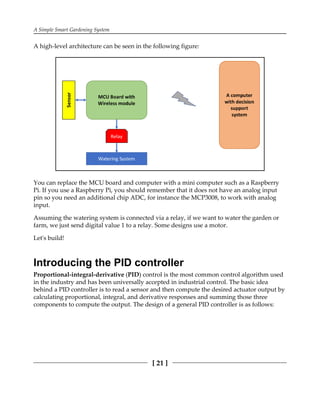 A Simple Smart Gardening System
[ 21 ]
A high-level architecture can be seen in the following figure:
You can replace the MCU board and computer with a mini computer such as a Raspberry
Pi. If you use a Raspberry Pi, you should remember that it does not have an analog input
pin so you need an additional chip ADC, for instance the MCP3008, to work with analog
input.
Assuming the watering system is connected via a relay, if we want to water the garden or
farm, we just send digital value 1 to a relay. Some designs use a motor.
Let's build!
Introducing the PID controller
Proportional-integral-derivative (PID) control is the most common control algorithm used
in the industry and has been universally accepted in industrial control. The basic idea
behind a PID controller is to read a sensor and then compute the desired actuator output by
calculating proportional, integral, and derivative responses and summing those three
components to compute the output. The design of a general PID controller is as follows:
 
