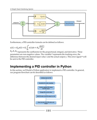A Simple Smart Gardening System
[ 22 ]
Furthermore, a PID controller formula can be defined as follows:
represents the coefficients for the proportional, integral, and derivative. These
parameters are non-negative values. The variable represents the tracking error, the
difference between the desired input value i and the actual output y. This error signal will
be sent to the PID controller.
Implementing a PID controller in Python
In this section, we'll build a Python application to implement a PID controller. In general,
our program flowchart can be described as follows:
 