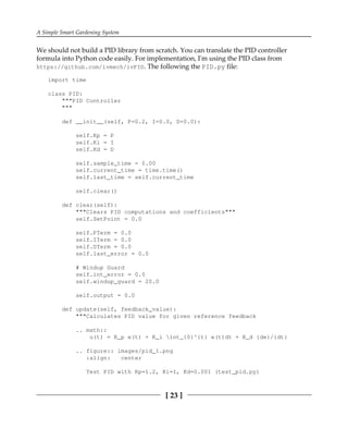 A Simple Smart Gardening System
[ 23 ]
We should not build a PID library from scratch. You can translate the PID controller
formula into Python code easily. For implementation, I'm using the PID class from
https://github.com/ivmech/ivPID. The following the PID.py file:
import time
class PID:
"""PID Controller
"""
def __init__(self, P=0.2, I=0.0, D=0.0):
self.Kp = P
self.Ki = I
self.Kd = D
self.sample_time = 0.00
self.current_time = time.time()
self.last_time = self.current_time
self.clear()
def clear(self):
"""Clears PID computations and coefficients"""
self.SetPoint = 0.0
self.PTerm = 0.0
self.ITerm = 0.0
self.DTerm = 0.0
self.last_error = 0.0
# Windup Guard
self.int_error = 0.0
self.windup_guard = 20.0
self.output = 0.0
def update(self, feedback_value):
"""Calculates PID value for given reference feedback
.. math::
u(t) = K_p e(t) + K_i int_{0}^{t} e(t)dt + K_d {de}/{dt}
.. figure:: images/pid_1.png
:align: center
Test PID with Kp=1.2, Ki=1, Kd=0.001 (test_pid.py)
 