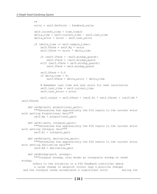 A Simple Smart Gardening System
[ 24 ]
""
error = self.SetPoint - feedback_value
self.current_time = time.time()
delta_time = self.current_time - self.last_time
delta_error = error - self.last_error
if (delta_time >= self.sample_time):
self.PTerm = self.Kp * error
self.ITerm += error * delta_time
if (self.ITerm < -self.windup_guard):
self.ITerm = -self.windup_guard
elif (self.ITerm > self.windup_guard):
self.ITerm = self.windup_guard
self.DTerm = 0.0
if delta_time > 0:
self.DTerm = delta_error / delta_time
# Remember last time and last error for next calculation
self.last_time = self.current_time
self.last_error = error
self.output = self.PTerm + (self.Ki * self.ITerm) + (self.Kd *
self.DTerm)
def setKp(self, proportional_gain):
"""Determines how aggressively the PID reacts to the current error
with setting Proportional Gain"""
self.Kp = proportional_gain
def setKi(self, integral_gain):
"""Determines how aggressively the PID reacts to the current error
with setting Integral Gain"""
self.Ki = integral_gain
def setKd(self, derivative_gain):
"""Determines how aggressively the PID reacts to the current error
with setting Derivative Gain"""
self.Kd = derivative_gain
def setWindup(self, windup):
"""Integral windup, also known as integrator windup or reset
windup,
refers to the situation in a PID feedback controller where
a large change in setpoint occurs (say a positive change)
and the integral terms accumulates a significant error during the
 