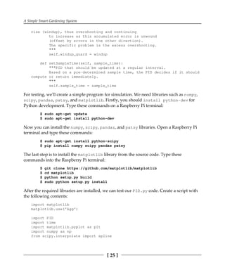 A Simple Smart Gardening System
[ 25 ]
rise (windup), thus overshooting and continuing
to increase as this accumulated error is unwound
(offset by errors in the other direction).
The specific problem is the excess overshooting.
"""
self.windup_guard = windup
def setSampleTime(self, sample_time):
"""PID that should be updated at a regular interval.
Based on a pre-determined sample time, the PID decides if it should
compute or return immediately.
"""
self.sample_time = sample_time
For testing, we'll create a simple program for simulation. We need libraries such as numpy,
scipy, pandas, patsy, and matplotlib. Firstly, you should install python-dev for
Python development. Type these commands on a Raspberry Pi terminal:
$ sudo apt-get update
$ sudo apt-get install python-dev
Now you can install the numpy, scipy, pandas, and patsy libraries. Open a Raspberry Pi
terminal and type these commands:
$ sudo apt-get install python-scipy
$ pip install numpy scipy pandas patsy
The last step is to install the matplotlib library from the source code. Type these
commands into the Raspberry Pi terminal:
$ git clone https://github.com/matplotlib/matplotlib
$ cd matplotlib
$ python setup.py build
$ sudo python setup.py install
After the required libraries are installed, we can test our PID.py code. Create a script with
the following contents:
import matplotlib
matplotlib.use('Agg')
import PID
import time
import matplotlib.pyplot as plt
import numpy as np
from scipy.interpolate import spline
 