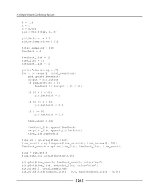 A Simple Smart Gardening System
[ 26 ]
P = 1.4
I = 1
D = 0.001
pid = PID.PID(P, I, D)
pid.SetPoint = 0.0
pid.setSampleTime(0.01)
total_sampling = 100
feedback = 0
feedback_list = []
time_list = []
setpoint_list = []
print("simulating....")
for i in range(1, total_sampling):
pid.update(feedback)
output = pid.output
if pid.SetPoint > 0:
feedback += (output - (1 / i))
if 20 < i < 60:
pid.SetPoint = 1
if 60 <= i < 80:
pid.SetPoint = 0.5
if i >= 80:
pid.SetPoint = 1.3
time.sleep(0.02)
feedback_list.append(feedback)
setpoint_list.append(pid.SetPoint)
time_list.append(i)
time_sm = np.array(time_list)
time_smooth = np.linspace(time_sm.min(), time_sm.max(), 300)
feedback_smooth = spline(time_list, feedback_list, time_smooth)
fig1 = plt.gcf()
fig1.subplots_adjust(bottom=0.15)
plt.plot(time_smooth, feedback_smooth, color='red')
plt.plot(time_list, setpoint_list, color='blue')
plt.xlim((0, total_sampling))
plt.ylim((min(feedback_list) - 0.5, max(feedback_list) + 0.5))
 