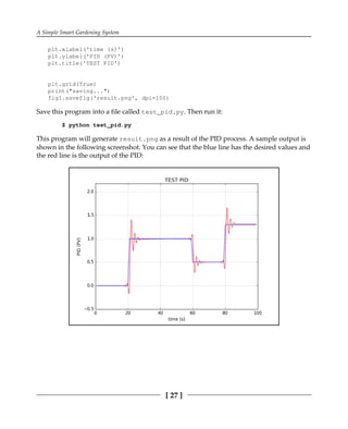 A Simple Smart Gardening System
[ 27 ]
plt.xlabel('time (s)')
plt.ylabel('PID (PV)')
plt.title('TEST PID')
plt.grid(True)
print("saving...")
fig1.savefig('result.png', dpi=100)
Save this program into a file called test_pid.py. Then run it:
$ python test_pid.py
This program will generate result.png as a result of the PID process. A sample output is
shown in the following screenshot. You can see that the blue line has the desired values and
the red line is the output of the PID:
 