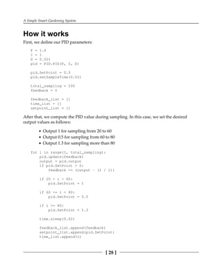 A Simple Smart Gardening System
[ 28 ]
How it works
First, we define our PID parameters:
P = 1.4
I = 1
D = 0.001
pid = PID.PID(P, I, D)
pid.SetPoint = 0.0
pid.setSampleTime(0.01)
total_sampling = 100
feedback = 0
feedback_list = []
time_list = []
setpoint_list = []
After that, we compute the PID value during sampling. In this case, we set the desired
output values as follows:
Output 1 for sampling from 20 to 60
Output 0.5 for sampling from 60 to 80
Output 1.3 for sampling more than 80
for i in range(1, total_sampling):
pid.update(feedback)
output = pid.output
if pid.SetPoint > 0:
feedback += (output - (1 / i))
if 20 < i < 60:
pid.SetPoint = 1
if 60 <= i < 80:
pid.SetPoint = 0.5
if i >= 80:
pid.SetPoint = 1.3
time.sleep(0.02)
feedback_list.append(feedback)
setpoint_list.append(pid.SetPoint)
time_list.append(i)
 