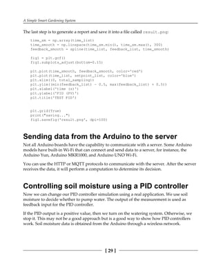A Simple Smart Gardening System
[ 29 ]
The last step is to generate a report and save it into a file called result.png:
time_sm = np.array(time_list)
time_smooth = np.linspace(time_sm.min(), time_sm.max(), 300)
feedback_smooth = spline(time_list, feedback_list, time_smooth)
fig1 = plt.gcf()
fig1.subplots_adjust(bottom=0.15)
plt.plot(time_smooth, feedback_smooth, color='red')
plt.plot(time_list, setpoint_list, color='blue')
plt.xlim((0, total_sampling))
plt.ylim((min(feedback_list) - 0.5, max(feedback_list) + 0.5))
plt.xlabel('time (s)')
plt.ylabel('PID (PV)')
plt.title('TEST PID')
plt.grid(True)
print("saving...")
fig1.savefig('result.png', dpi=100)
Sending data from the Arduino to the server
Not all Arduino boards have the capability to communicate with a server. Some Arduino
models have built-in Wi-Fi that can connect and send data to a server, for instance, the
Arduino Yun, Arduino MKR1000, and Arduino UNO Wi-Fi.
You can use the HTTP or MQTT protocols to communicate with the server. After the server
receives the data, it will perform a computation to determine its decision.
Controlling soil moisture using a PID controller
Now we can change our PID controller simulation using a real application. We use soil
moisture to decide whether to pump water. The output of the measurement is used as
feedback input for the PID controller.
If the PID output is a positive value, then we turn on the watering system. Otherwise, we
stop it. This may not be a good approach but is a good way to show how PID controllers
work. Soil moisture data is obtained from the Arduino through a wireless network.
 