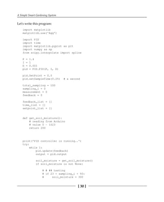 A Simple Smart Gardening System
[ 30 ]
Let's write this program:
import matplotlib
matplotlib.use('Agg')
import PID
import time
import matplotlib.pyplot as plt
import numpy as np
from scipy.interpolate import spline
P = 1.4
I = 1
D = 0.001
pid = PID.PID(P, I, D)
pid.SetPoint = 0.0
pid.setSampleTime(0.25) # a second
total_sampling = 100
sampling_i = 0
measurement = 0
feedback = 0
feedback_list = []
time_list = []
setpoint_list = []
def get_soil_moisture():
# reading from Arduino
# value 0 - 1023
return 200
print('PID controller is running..')
try:
while 1:
pid.update(feedback)
output = pid.output
soil_moisture = get_soil_moisture()
if soil_moisture is not None:
# # ## testing
# if 23 < sampling_i < 50:
# soil_moisture = 300
 