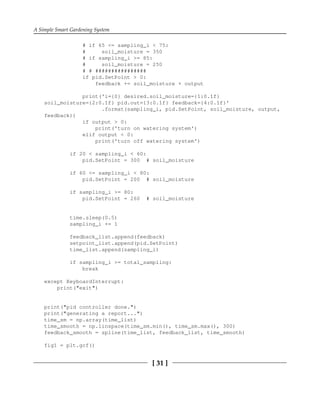 A Simple Smart Gardening System
[ 31 ]
# if 65 <= sampling_i < 75:
# soil_moisture = 350
# if sampling_i >= 85:
# soil_moisture = 250
# # ################
if pid.SetPoint > 0:
feedback += soil_moisture + output
print('i={0} desired.soil_moisture={1:0.1f}
soil_moisture={2:0.1f} pid.out={3:0.1f} feedback={4:0.1f}'
.format(sampling_i, pid.SetPoint, soil_moisture, output,
feedback))
if output > 0:
print('turn on watering system')
elif output < 0:
print('turn off watering system')
if 20 < sampling_i < 60:
pid.SetPoint = 300 # soil_moisture
if 60 <= sampling_i < 80:
pid.SetPoint = 200 # soil_moisture
if sampling_i >= 80:
pid.SetPoint = 260 # soil_moisture
time.sleep(0.5)
sampling_i += 1
feedback_list.append(feedback)
setpoint_list.append(pid.SetPoint)
time_list.append(sampling_i)
if sampling_i >= total_sampling:
break
except KeyboardInterrupt:
print("exit")
print("pid controller done.")
print("generating a report...")
time_sm = np.array(time_list)
time_smooth = np.linspace(time_sm.min(), time_sm.max(), 300)
feedback_smooth = spline(time_list, feedback_list, time_smooth)
fig1 = plt.gcf()
 