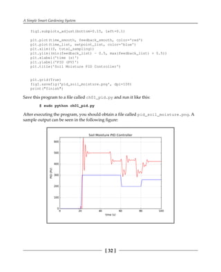 A Simple Smart Gardening System
[ 32 ]
fig1.subplots_adjust(bottom=0.15, left=0.1)
plt.plot(time_smooth, feedback_smooth, color='red')
plt.plot(time_list, setpoint_list, color='blue')
plt.xlim((0, total_sampling))
plt.ylim((min(feedback_list) - 0.5, max(feedback_list) + 0.5))
plt.xlabel('time (s)')
plt.ylabel('PID (PV)')
plt.title('Soil Moisture PID Controller')
plt.grid(True)
fig1.savefig('pid_soil_moisture.png', dpi=100)
print("finish")
Save this program to a file called ch01_pid.py and run it like this:
$ sudo python ch01_pid.py
After executing the program, you should obtain a file called pid_soil_moisture.png. A
sample output can be seen in the following figure:
 