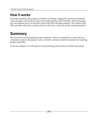 A Simple Smart Gardening System
[ 33 ]
How it works
Generally speaking, this program combines two things: reading the current soil moisture
value through a soil moisture sensor and implementing a PID controller. After measuring
the soil moisture level, we send the value to the PID controller program. The output of the
PID controller will cause a certain action. In this case, it will turn on the watering machine.
Summary
We reviewed several gardening system platforms. Then we explored two sensor devices
commonly used in real projects. Lastly, we built a decision system to automate for watering
garden using PID.
In the next chapter, we will explore a smart parking system and try to build a prototype.
 