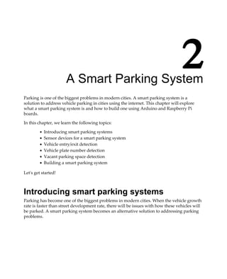 2A Smart Parking System
Parking is one of the biggest problems in modern cities. A smart parking system is a
solution to address vehicle parking in cities using the internet. This chapter will explore
what a smart parking system is and how to build one using Arduino and Raspberry Pi
boards.
In this chapter, we learn the following topics:
Introducing smart parking systems
Sensor devices for a smart parking system
Vehicle entry/exit detection
Vehicle plate number detection
Vacant parking space detection
Building a smart parking system
Let's get started!
Introducing smart parking systems
Parking has become one of the biggest problems in modern cities. When the vehicle growth
rate is faster than street development rate, there will be issues with how these vehicles will
be parked. A smart parking system becomes an alternative solution to addressing parking
problems.
 