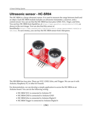 A Smart Parking System
[ 36 ]
Ultrasonic sensor - HC-SR04
The HC-SR04 is a cheap ultrasonic sensor. It is used to measure the range between itself and
an object. Each HC-SR04 module includes an ultrasonic transmitter, a receiver, and a
control circuit. You can see that the HC-SR04 has four pins: GND, VCC, Triger, and Echo.
You can buy HC-SR04 from SparkFun, at https://www.sparkfun.com/products/13959, as
shown in the next image. You can also find this sensor at
SeeedStudio: https://www.seeedstudio.com/Ultra-Sonic-range-measurement-module-p-
626.html. To save money, you can buy the HC-SR04 sensor from Aliexpress.
The HR-SR04 has four pins. There are VCC, GND, Echo, and Trigger. We can use it with
Arduino, Raspberry Pi, or other IoT boards.
For demonstration, we can develop a simple application to access the HC-SR04 on an
Arduino board. You can do the following wiring:
HC-SR04 VCC is connected to Arduino 5V
HC-SR04 GND is connected to Arduino GND
HC-SR04 Echo is connected to Arduino Digital 2
HC-SR04 Trigger is connected to Arduino Digital 4
 