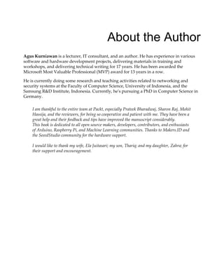 About the Author
Agus Kurniawan is a lecturer, IT consultant, and an author. He has experience in various
software and hardware development projects, delivering materials in training and
workshops, and delivering technical writing for 17 years. He has been awarded the
Microsoft Most Valuable Professional (MVP) award for 13 years in a row.
He is currently doing some research and teaching activities related to networking and
security systems at the Faculty of Computer Science, University of Indonesia, and the
Samsung R&D Institute, Indonesia. Currently, he's pursuing a PhD in Computer Science in
Germany.
I am thankful to the entire team at Packt, especially Prateek Bharadwaj, Sharon Raj, Mohit
Hassija, and the reviewers, for being so cooperative and patient with me. They have been a
great help and their feedback and tips have improved the manuscript considerably.
This book is dedicated to all open source makers, developers, contributors, and enthusiasts
of Arduino, Raspberry Pi, and Machine Learning communities. Thanks to Makers.ID and
the SeeedStudio community for the hardware support.
I would like to thank my wife, Ela Juitasari; my son, Thariq; and my daughter, Zahra; for
their support and encouragement.
 