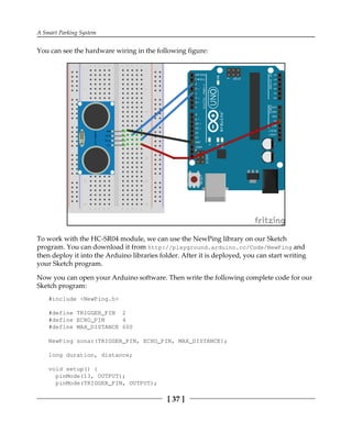 A Smart Parking System
[ 37 ]
You can see the hardware wiring in the following figure:
To work with the HC-SR04 module, we can use the NewPing library on our Sketch
program. You can download it from http://playground.arduino.cc/Code/NewPing and
then deploy it into the Arduino libraries folder. After it is deployed, you can start writing
your Sketch program.
Now you can open your Arduino software. Then write the following complete code for our
Sketch program:
#include <NewPing.h>
#define TRIGGER_PIN 2
#define ECHO_PIN 4
#define MAX_DISTANCE 600
NewPing sonar(TRIGGER_PIN, ECHO_PIN, MAX_DISTANCE);
long duration, distance;
void setup() {
pinMode(13, OUTPUT);
pinMode(TRIGGER_PIN, OUTPUT);
 