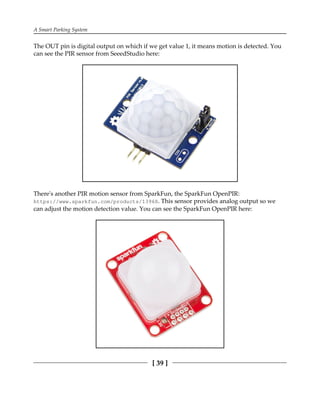 A Smart Parking System
[ 39 ]
The OUT pin is digital output on which if we get value 1, it means motion is detected. You
can see the PIR sensor from SeeedStudio here:
There's another PIR motion sensor from SparkFun, the SparkFun OpenPIR:
https://www.sparkfun.com/products/13968. This sensor provides analog output so we
can adjust the motion detection value. You can see the SparkFun OpenPIR here:
 