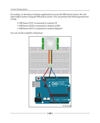 A Smart Parking System
[ 40 ]
For testing, we develop an Arduino application to access the PIR motion sensor. We will
detect object motion using the PIR motion sensor. You can perform the following hardware
wiring:
PIR Sensor VCC is connected to Arduino 5V
PIR Sensor GND is connected to Arduino GND
PIR Sensor OUT is connected to Arduino Digital 8
You can see the complete wiring here:
 