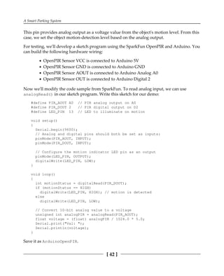 A Smart Parking System
[ 42 ]
This pin provides analog output as a voltage value from the object's motion level. From this
case, we set the object motion-detection level based on the analog output.
For testing, we'll develop a sketch program using the SparkFun OpenPIR and Arduino. You
can build the following hardware wiring:
OpenPIR Sensor VCC is connected to Arduino 5V
OpenPIR Sensor GND is connected to Arduino GND
OpenPIR Sensor AOUT is connected to Arduino Analog A0
OpenPIR Sensor OUT is connected to Arduino Digital 2
Now we'll modify the code sample from SparkFun. To read analog input, we can use
analogRead() in our sketch program. Write this sketch for our demo:
#define PIR_AOUT A0 // PIR analog output on A0
#define PIR_DOUT 2 // PIR digital output on D2
#define LED_PIN 13 // LED to illuminate on motion
void setup()
{
Serial.begin(9600);
// Analog and digital pins should both be set as inputs:
pinMode(PIR_AOUT, INPUT);
pinMode(PIR_DOUT, INPUT);
// Configure the motion indicator LED pin as an output
pinMode(LED_PIN, OUTPUT);
digitalWrite(LED_PIN, LOW);
}
void loop()
{
int motionStatus = digitalRead(PIR_DOUT);
if (motionStatus == HIGH)
digitalWrite(LED_PIN, HIGH); // motion is detected
else
digitalWrite(LED_PIN, LOW);
// Convert 10-bit analog value to a voltage
unsigned int analogPIR = analogRead(PIR_AOUT);
float voltage = (float) analogPIR / 1024.0 * 5.0;
Serial.print("Val: ");
Serial.println(voltage);
}
Save it as ArduinoOpenPIR.
 