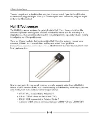 A Smart Parking System
[ 43 ]
You can compile and upload the sketch to your Arduino board. Open the Serial Monitor
tool to see the program output. Now you can move your hand and see the program output
in the Serial Monitor tool.
Hall Effect sensor
The Hall Effect sensor works on the principle of the Hall Effect of magnetic fields. The
sensor will generate a voltage that indicates whether the sensor is in the proximity of a
magnet or not. This sensor is useful to detect vehicular presence, especially vehicles coming
in and going out of the parking area.
There are ICs and modules that implement the Hall Effect. For instance, you can use a
transistor, US1881. You can read about and buy this sensor from SparkFun
(https://www.sparkfun.com/products/9312). This transistor may also be available in your
local electronic store:
Now we can try to develop sketch program to read a magnetic value from a Hall Effect
sensor. We will use the US1881. You can also use any Hall Effect chip according to your use
case. Firstly, we'll make our hardware wiring as follows:
US1881 VCC is connected to Arduino 5V
US1881 GND is connected to Arduino GND
US1881 OUT is connected to Arduino Digital 7
A resistor of 10K ohms is connected between US1881 VCC and US1881 OUT
 