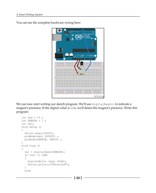 A Smart Parking System
[ 44 ]
You can see the complete hardware wiring here:
We can now start writing our sketch program. We'll use digitalRead() to indicate a
magnet's presence. If the digital value is LOW, we'll detect the magnet's presence. Write this
program:
int Led = 13 ;
int SENSOR = 7 ;
int val;
void setup ()
{
Serial.begin(9600);
pinMode(Led, OUTPUT) ;
pinMode(SENSOR, INPUT) ;
}
void loop ()
{
val = digitalRead(SENSOR);
if (val == LOW)
{
digitalWrite (Led, HIGH);
Serial.println("Detected");
}
else
 