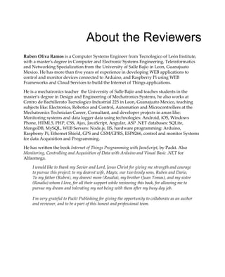 About the Reviewers
Ruben Oliva Ramos is a Computer Systems Engineer from Tecnologico of León Institute,
with a master's degree in Computer and Electronic Systems Engineering, Teleinformatics
and Networking Specialization from the University of Salle Bajio in Leon, Guanajuato
Mexico. He has more than five years of experience in developing WEB applications to
control and monitor devices connected to Arduino, and Raspberry Pi using WEB
Frameworks and Cloud Services to build the Internet of Things applications.
He is a mechatronics teacher the University of Salle Bajio and teaches students in the
master's degree in Design and Engineering of Mechatronics Systems, he also works at
Centro de Bachillerato Tecnologico Industrial 225 in Leon, Guanajuato Mexico, teaching
subjects like: Electronics, Robotics and Control, Automation and Microcontrollers at the
Mechatronics Technician Career, Consultant, and developer projects in areas like:
Monitoring systems and data logger data using technologies: Android, iOS, Windows
Phone, HTML5, PHP, CSS, Ajax, JavaScript, Angular, ASP .NET databases: SQLite,
MongoDB, MySQL, WEB Servers: Node.js, IIS, hardware programming: Arduino,
Raspberry Pi, Ethernet Shield, GPS and GSM/GPRS, ESP8266, control and monitor Systems
for data Acquisition and Programming.
He has written the book Internet of Things Programming with JavaScript, by Packt. Also
Monitoring, Controlling and Acquisition of Data with Arduino and Visual Basic .NET for
Alfaomega.
I would like to thank my Savior and Lord, Jesus Christ for giving me strength and courage
to pursue this project; to my dearest wife, Mayte, our two lovely sons, Ruben and Dario,
To my father (Ruben), my dearest mom (Rosalia), my brother (Juan Tomas), and my sister
(Rosalia) whom I love, for all their support while reviewing this book, for allowing me to
pursue my dream and tolerating my not being with them after my busy day job.
I’m very grateful to Packt Publishing for giving the opportunity to collaborate as an author
and reviewer, and to be a part of this honest and professional team.
 