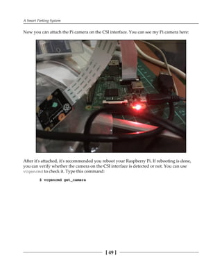 A Smart Parking System
[ 49 ]
Now you can attach the Pi camera on the CSI interface. You can see my Pi camera here:
After it's attached, it's recommended you reboot your Raspberry Pi. If rebooting is done,
you can verify whether the camera on the CSI interface is detected or not. You can use
vcgencmd to check it. Type this command:
$ vcgencmd get_camera
 